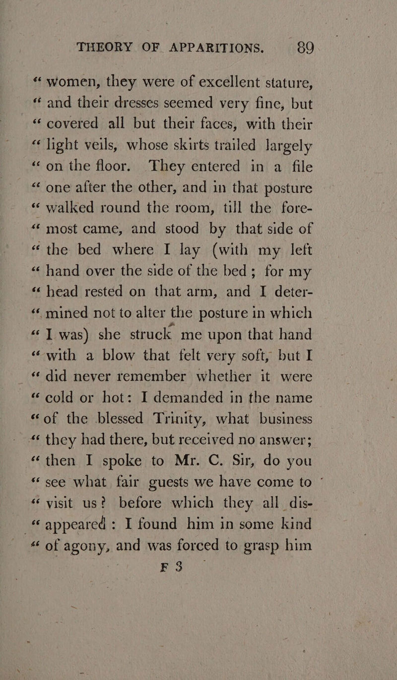 “ women, they were of excellent stature, “ and their dresses seemed very fine, but «covered all but their faces, with their “light veils, whose skirts trailed largely ‘on the floor. They entered in a file “‘ one after the other, and in that posture “ walked round the room, till the fore- “‘ most came, and stood by that side of “the bed where I lay (with my left «« hand over the side of the bed; for my ‘‘ head rested on that arm, and I deter- «‘ mined not to alter the posture in which ““ T was) she struck me upon that hand “with a blow that felt very soft, but I _ did never remember whether it were “ cold or hot: I demanded in the name “of the blessed Trinity, what business “¢ they had there, but received no answer; “then I spoke to Mr. C. Sir, do you “see what fair guests we have come to ~ “visit us? before which they all dis- appeared : I found him in some kind “ of agony, and was forced to grasp him pS pe nae