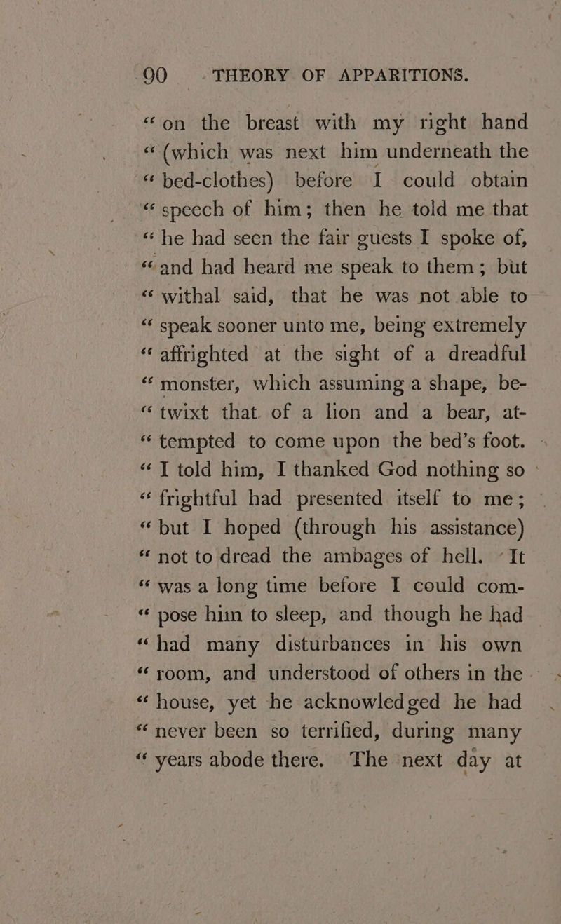 “on the breast with my nght hand “(which was next him underneath the - bed-clothes) before I could obtain “‘ speech of him; then he told me that ‘«‘ he had seen the fair guests I spoke of, «and had heard me speak to them; but ‘ withal said, that he was not able to “‘ speak sooner unto me, being extremely ‘affrighted at the sight of a dreadful “monster, which assuming a shape, be- ‘ twixt that. of a lion and a bear, at- “tempted to come upon the bed’s foot. “I told him, I thanked God nothing so » “ frightful had presented itself to me; “but I hoped (through his assistance) ‘not to dread the ambages of hell. «It “was a long time before I could com- “ pose hin to sleep, and though he had “had many disturbances in his own ‘room, and understood of others in the . «house, yet he acknowledged he had “never been so terrified, during many ‘years abode there. The next day at