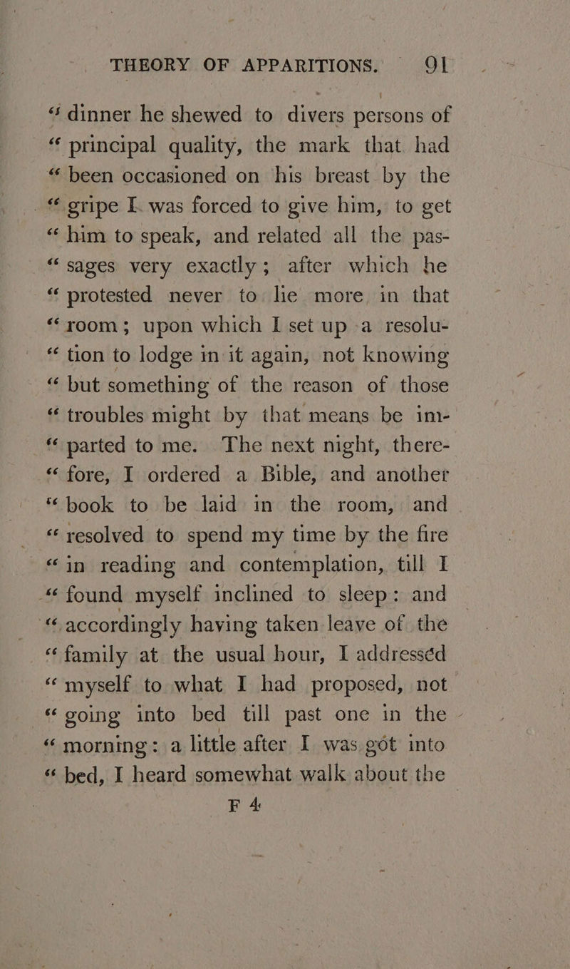 “ dinner he shewed to divers persons of principal quality, the mark that. had “ been occasioned on his breast by the _ gripe I. was forced to give him, to get « him to speak, and related all the pas- “sages very exactly; after which he “ protested never to lie more, in that ‘room; upon which I set up -a resolu- tion to lodge in it again, not knowing “ but something of the reason of those “ troubles might by that means be im- “ parted to me. The next night, there- “‘ fore, I ordered a Bible, and another “book to be laid in the room, and _ « resolved to spend my time by the fire “in reading and contemplation, till I “found myself inclined to sleep: and “ accordingly having taken leave of the “family at the usual hour, I addressed “myself to what I had proposed, not “going into bed till past one in the - “ morning: a little after I was got into “ bed, I heard somewhat walk about the F 4