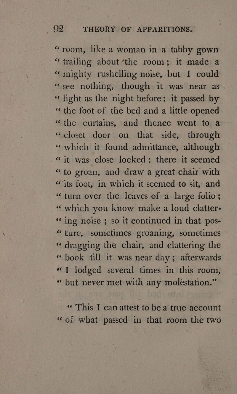 “room, like a woman in a tabby gown “trailing about “the room; it made a “mighty rushelling noise, but I could “see nothing, though it was near as. “light as the night before: it passed by ‘the foot of the bed and a little opened “the curtains, and thence went to a “closet door on that side, through ‘which it found admittance, although “it was close locked: there it seemed “to groan, and draw a great chair with ‘its foot, in which it seemed to sit, and ‘turn over the leaves of a large folio; “ which you know make a loud clatter- ** ing noise 3 so it continued in that pos- “ture, sometimes groaning, sometimes « dragging the chair, and clattering the “book till it was near day; afterwards ““T lodged several times in this room, « but never.met with any molestation.” wn na Ls <¢ This I can attest to be a true account “or what passed in that room the two