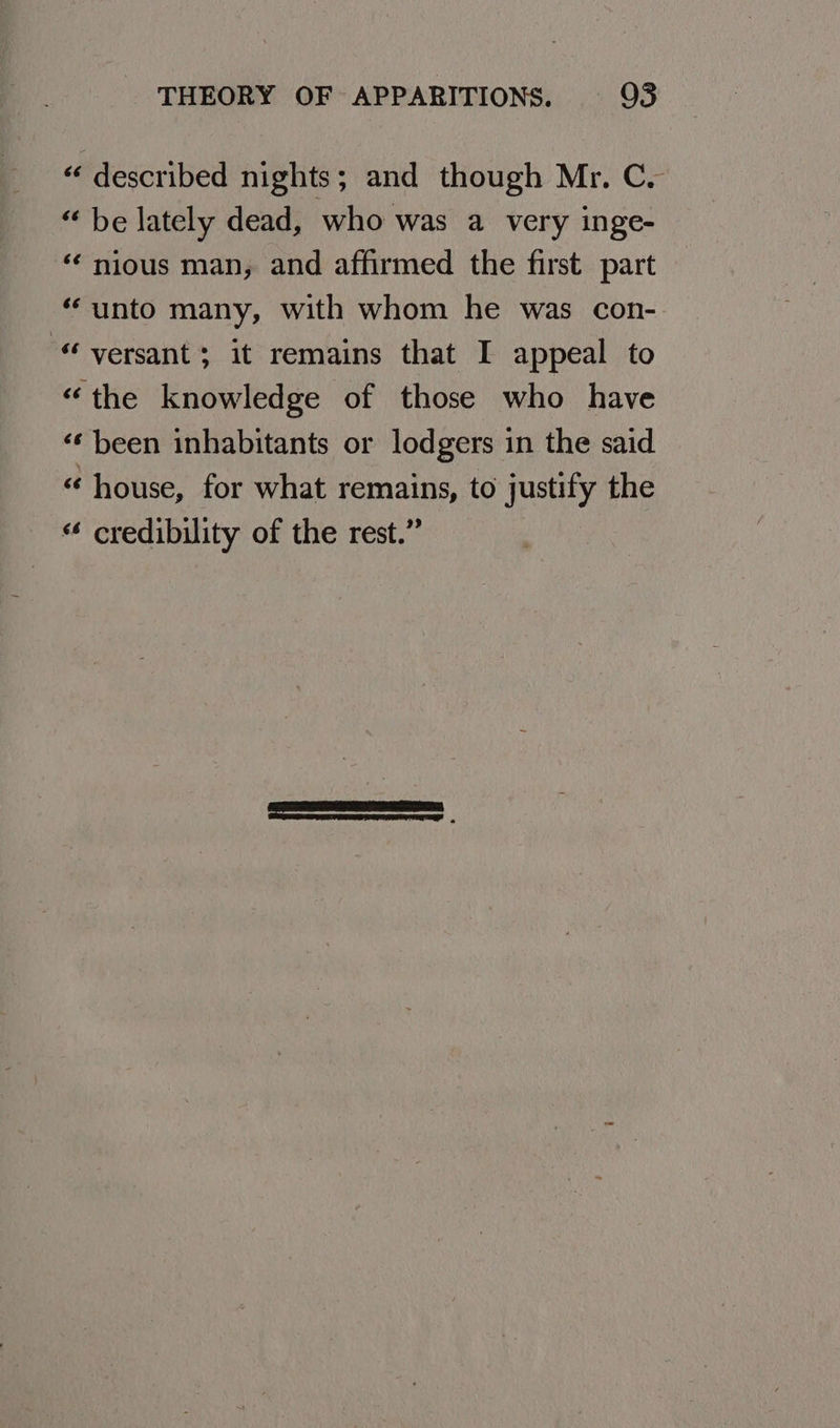 “ described nights; and though Mr, C. “ be lately dead, who was a very inge- ‘¢ nious man, and affirmed the first part “unto many, with whom he was con- “ versant; it remains that I appeal to “the knowledge of those who have ‘¢ been inhabitants or lodgers in the said “ house, for what remains, to justify the “ credibility of the rest.”