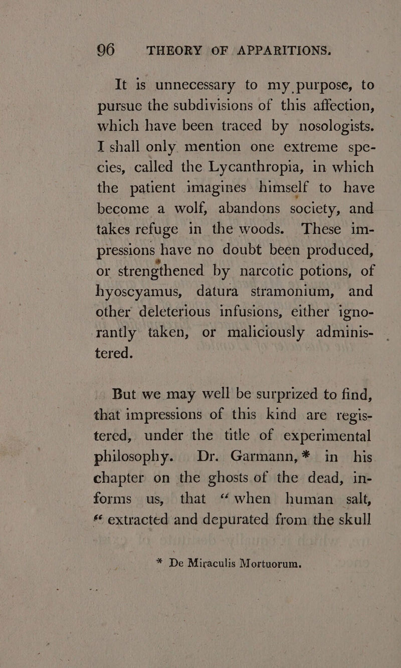 It is unnecessary to my purpose, to pursue the subdivisions of this affection, which have been traced by nosologists. I shall only. mention one extreme spe- cies, called the Lycanthropia, in which the patient imagines himself to have become a wolf, abandons society, and takes refuge in the woods. These im- pressions | have no doubt been produced, or strengthened by narcotic potions, of hyoscyamus, datura stramonium, and other deleterious infusions, either igno- rantly taken, or maliciously adminis- tered. But we may well be surprized to find, that impressions of this kind are regis- tered, under the title of experimental philosophy. Dr. Garmann,* in his chapter on the ghosts of the dead, in- forms us, that “ when human salt, extracted and depurated from the skull * De Miraculis Mortuorum.