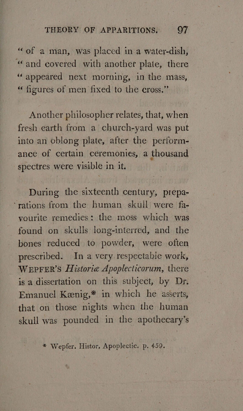 “of a man, was placed in a water-dish, “and covered with another plate, there “appeared next morning, in the mass, “ figures of men fixed to the cross.” Another philosopher relates, that, when fresh earth from a church-yard was put into an oblong plate, after the perform- ance of certain ceremonies, a thousand spectres were VARs 3 in it. nuriee the sixteenth century, prepa- ‘rations from the human skull were fa- vourite remedies: the moss which was found on skulls long-interred, and the bones reduced to powder, were often prescribed. In a very respectable work, WEPFER’S Historie Apoplecticorum, there is a dissertation on this subject, by Dr. Emanuel Keenig,* in which he asserts, that on those nights when the human skull was pounded in the apothecary’s * Wepfer. Histor, Apoplectic. p. 459.