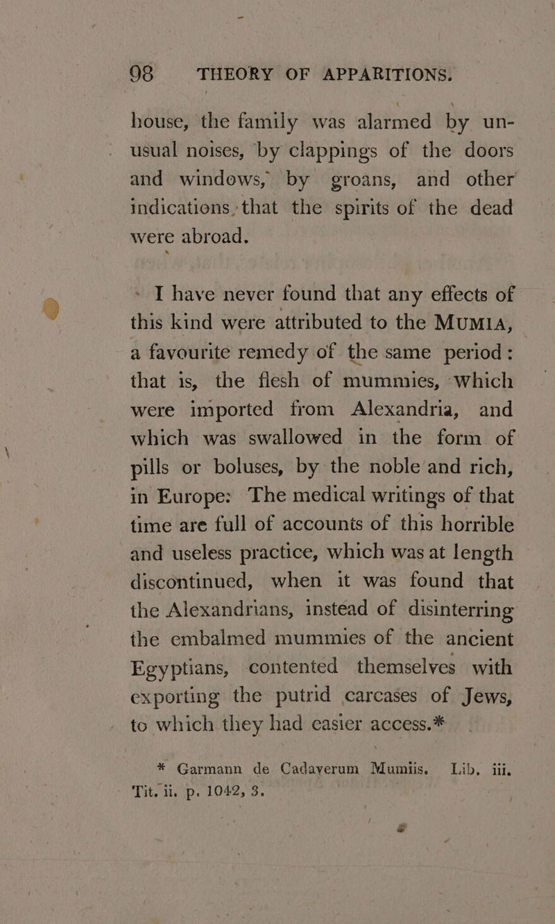 house, the family was alarmed by un- usual noises, by clappings of the doors and windows, by groans, and other indications that the spirits of the dead were abroad. » T have never found that any effects of this kind were attributed to the MuMIA, a favourite remedy of the same period : that is, the flesh of mummies, Which were imported from Alexandria, and which was swallowed in the form of pills or boluses, by the noble and rich, in Europe: The medical writings of that time are full of accounts of this horrible and useless practice, which was at length discontinued, when it was found that the Alexandrians, instead of disinterring the embalmed mummies of the ancient Egyptians, contented themselves with exporting the putrid carcases of Jews, to which they had casier access.* * Garmann de Cadaverum Mumiis. Lib. iii, Tit, i, ‘p. 1042, 3. | |