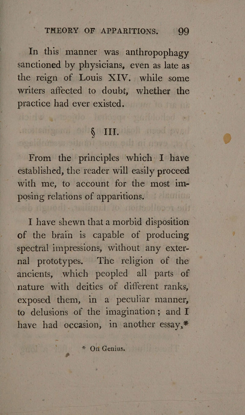 In this manner was anthropophagy sanctioned by physicians, even as late as the reign of Louis XIV. while some writers affected to doubt, whether the practice had ever existed. § Ill. From the principles which: I have established, the reader will easily proceed with me, to account for the most im- posing relations of apparitions. I have shewn that a morbid disposition of the brain is capable of producing spectral impressions, without any exter- nal prototypes. The religion of the ancients, which peopled all parts of nature with deities of different ranks, exposed them, in a peculiar manner, to delusions of the imagination; and I have had occasion, in another essay,* _— &amp; * On Genius.