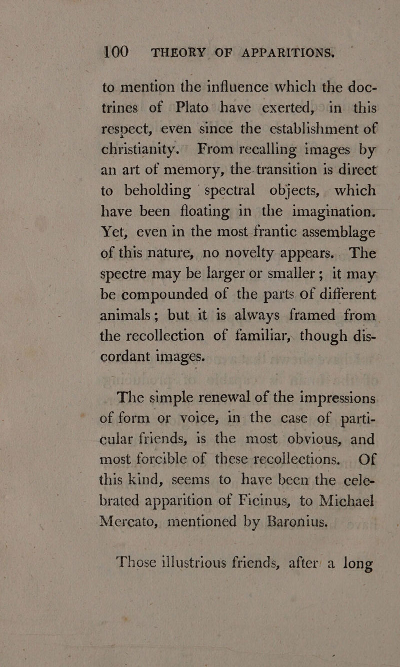 to mention the influence which the doc- trines of Plato have exerted, in this respect, even since the establishment of christianity. From recalling images by an art of memory, the transition is direct to beholding spectral objects, which have been floating in the imagination. Yet, even in the most frantic assemblage of this nature, no novelty appears. The spectre may be larger or smaller; it may. be compounded of the parts of different animals; but it is always framed from. the recollection of familiar, though dis- cordant images. The simple renewal of the impressions of form or voice, in the case of parti- cular friends, is the most obvious, and most forcible of these recollections. Of this kind, seems to have been the cele- brated apparition of Ficinus, to Michael Mercato, mentioned by Baronius. Those illustrious friends, after a long