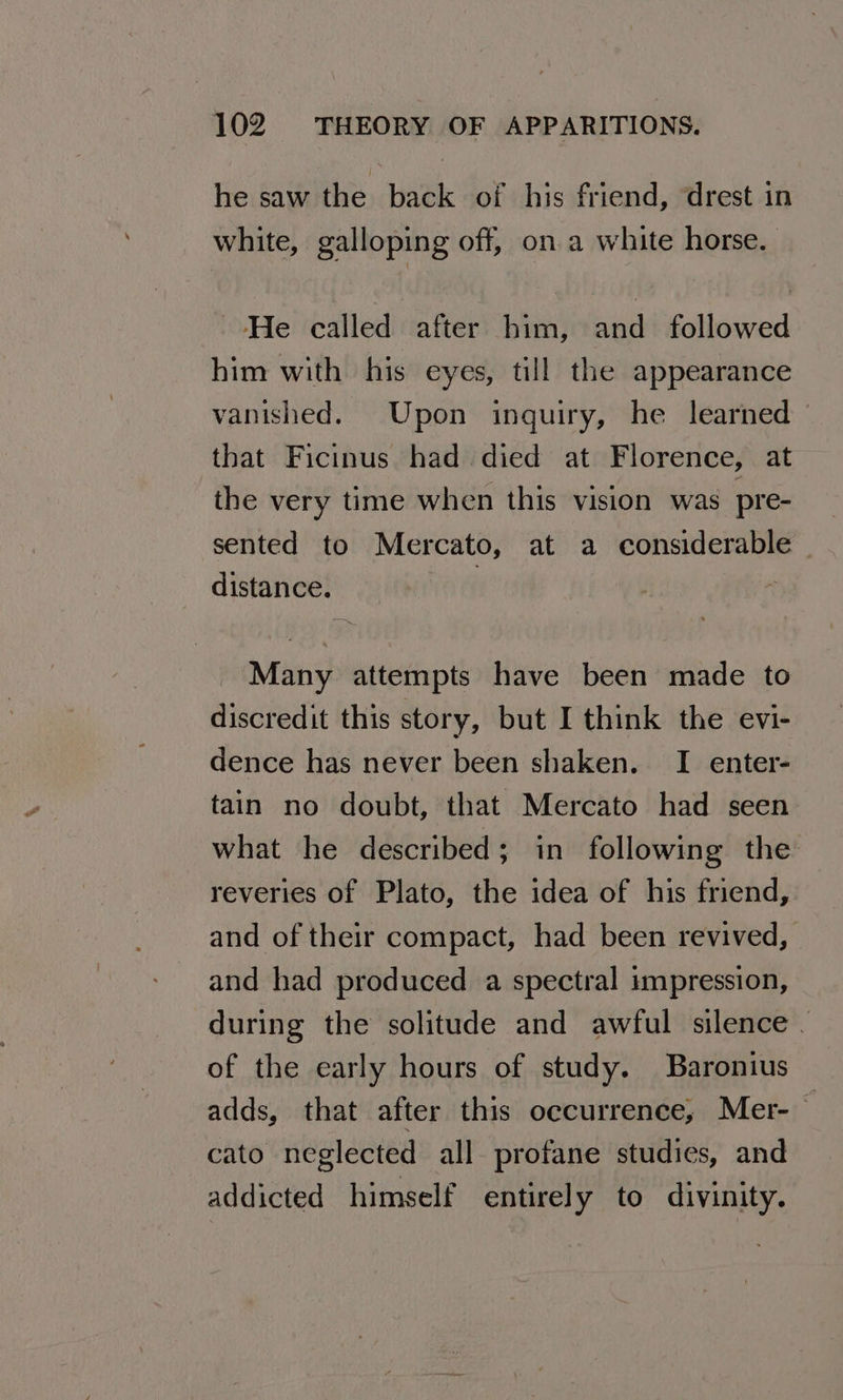 he saw the back of his friend, drest in white, galloping off, on a white horse. ‘He called after him, and followed him with his eyes, till the appearance vanished. Upon inquiry, he learned that Ficinus had died at Florence, at the very time when this vision was pre- sented to Mercato, at a considerable - distance. | : Many attempts have been made to discredit this story, but I think the evi- dence has never been shaken. I enter- tain no doubt, that Mercato had seen what he described; in following the reveries of Plato, the idea of his friend, and of their compact, had been revived, and had produced a spectral impression, during the solitude and awful silence . of the early hours of study. Baronius adds, that after this occurrence, Mer- 3 cato neglected all profane studies, and addicted himself entirely to divinity.