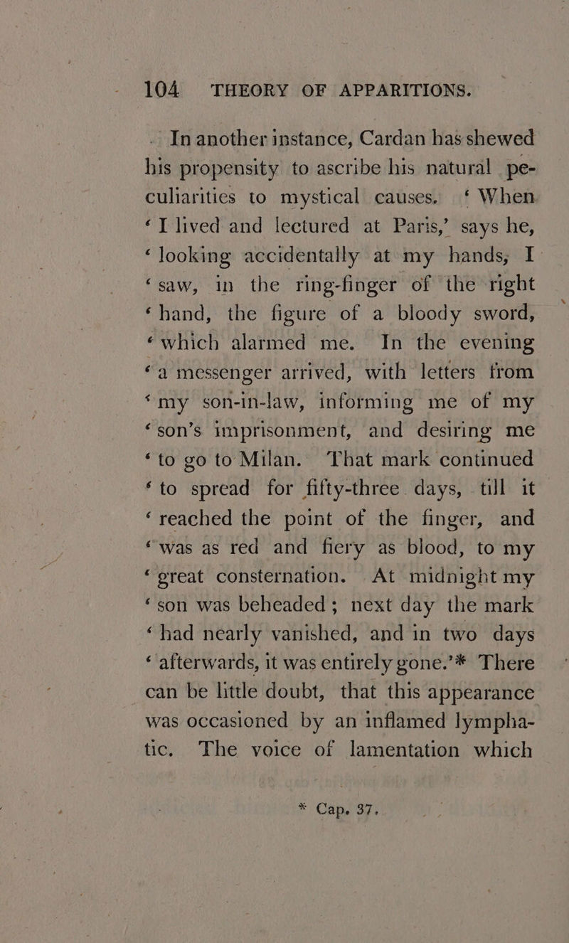 . In another instance, Cardan has shewed his propensity to ascribe his natural pe- culiarities to mystical causes. ‘ When ‘T lived and lectured at Paris,’ says he, ‘looking accidentally at my hands, I ‘saw, in the ring-finger of the right ‘hand, the figure of a bloody sword, ‘which alarmed me. In the evening 6a messenger arrived, with letters from ‘my son-in-law, informing me of my ‘son’s imprisonment, and desiring me ‘to go to Milan. That mark continued ‘to spread for fifty-three days, till it ‘reached the point of the finger, and “was as red and fiery as blood, to my “great consternation. At midnight my “son was beheaded; next day the mark ‘had nearly vanished, and in two days ‘ afterwards, it was entirely gone.’* There _can be little doubt, that this appearance was occasioned by an inflamed lympha- tic. The voice of lamentation which * Cap. 37.