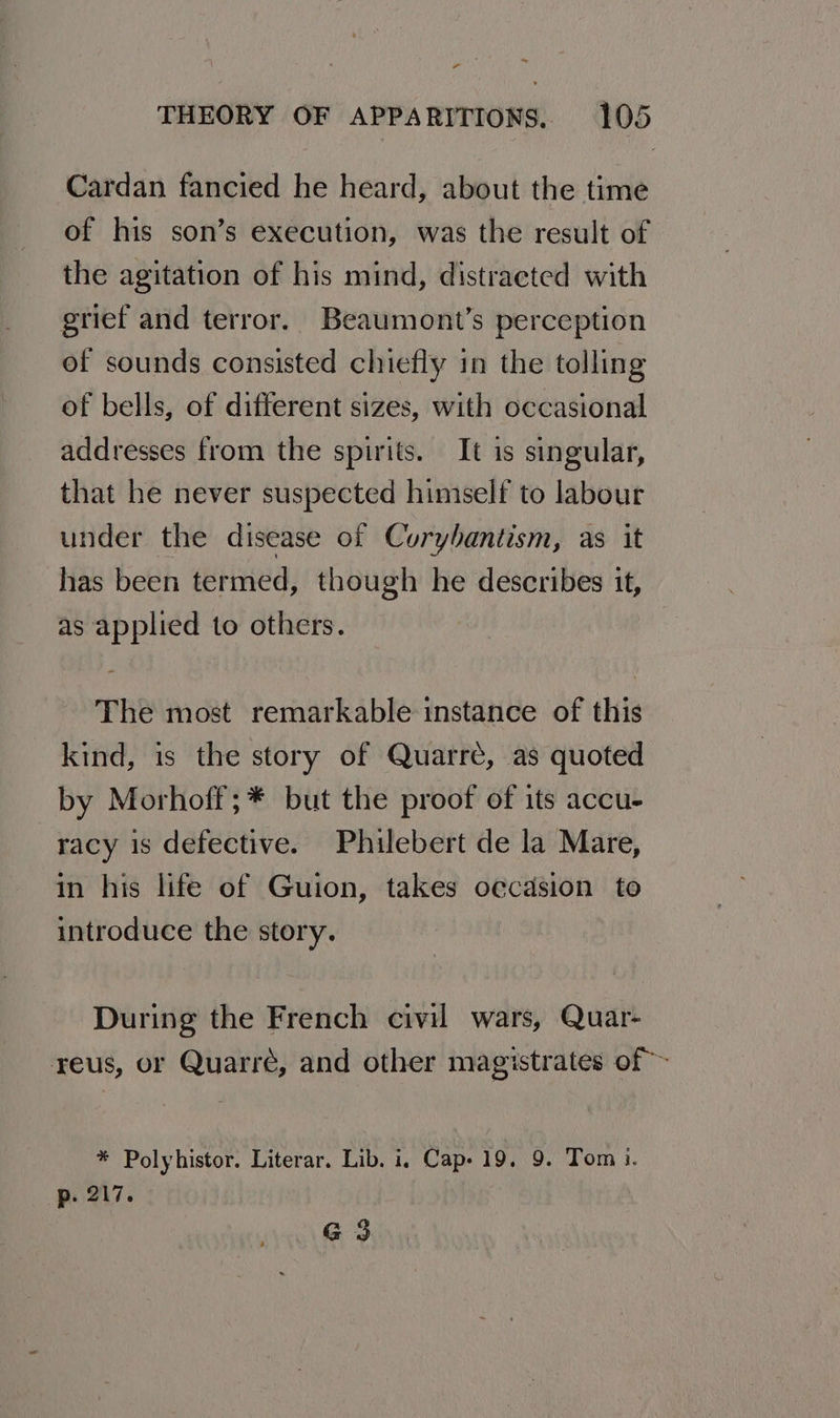 * THEORY OF APPARITIONS. 105 Cardan fancied he heard, about the time of his son’s execution, was the result of the agitation of his mind, distracted with grief and terror. Beaumont’s perception of sounds consisted chiefly in the tolling of bells, of different sizes, with occasional addresses from the spirits. It is singular, that he never suspected himself to labour under the disease of Curybantism, as it has been termed, though he describes it, as applied to others. The most remarkable instance of this kind, is the story of Quarrée, as quoted by Morhoff;* but the proof of its accu- racy is defective. Philebert de la Mare, in his life of Guion, takes occasion to introduce the story. During the French civil wars, Quar- reus, or Quarré, and other magistrates of ~ * Polyhistor. Literar. Lib. i, Cap- 19. 9. Tom i. p. 217. G3