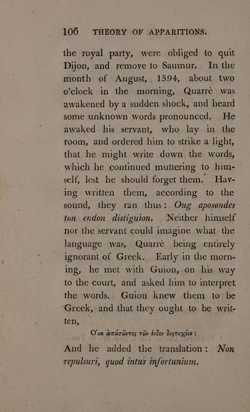 the royal party, were obliged to quit Dijon, and remove to Saumur. In the month of August,. 1594, about two o’clock in the morning, Quarré was awakened by a sudden shock, and heard some unknown words pronounced, He awaked his servant, who lay in the room, and ordered him to strike a light, that he might write down the words, which he continued muttering to him- self, lest he should.forget them. Hav- ing written them, according to the sound, they ran thus: Oug aposondes ton. endon distiguion. Neither himself nor the servant could imagine what the language was, Quarre being entirely ignorant of Greek. Early in the morn- ing, he met with Guion, on his way to the court, and asked him to interpret the words. Guion knew them to be Greek, and that they ought to be writ- ‘Senet: O'un amaomyres tav evdov dustuxiuy ; And he added the translation: Non repulsuri, quod intus infortunium.