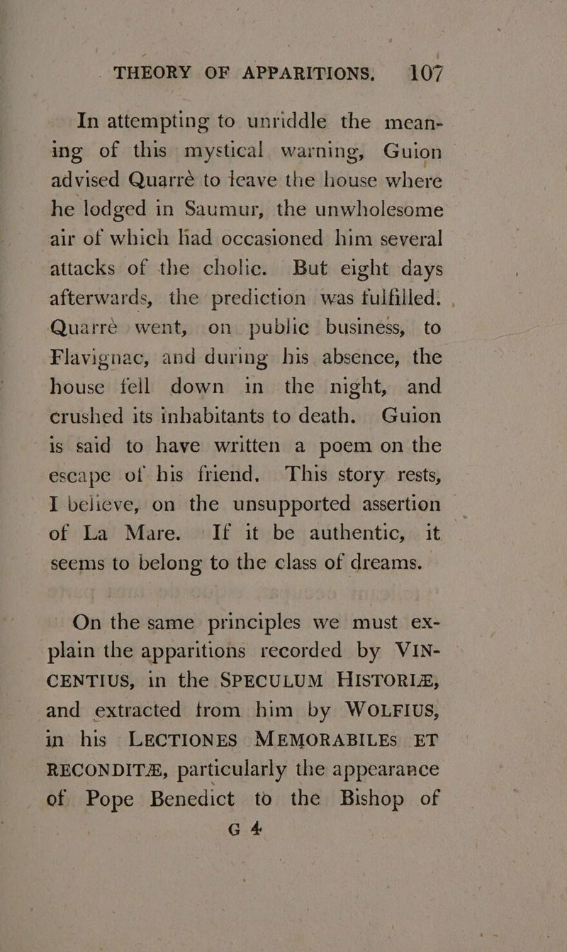In attempting to unriddle the mean- ing of this mystical warning, Guion advised Quarré to leave the house where he lodged in Saumur, the unwholesome air of which had occasioned him several attacks of the cholic. But eight days afterwards, the prediction was fulfilled. , Quarre went, on public business, to Flavignac, and during his absence, the house fell down in the night, and crushed its inhabitants to death. Guion is said to have written a poem on the escape of his friend, This story rests, I believe, on the unsupported assertion of La Mare. ‘If it be authentic, it seems to belong to the class of dreams. | On the same principles we must ex- plain the apparitions recorded by VIN- CENTIUS, in the SPECULUM HISTORIz, and extracted trom him by WOLFIUS, in his LECTIONES MEMORABILEs ET RECONDITA, particularly the appearance of Pope Benedict to the Bishop of G 4