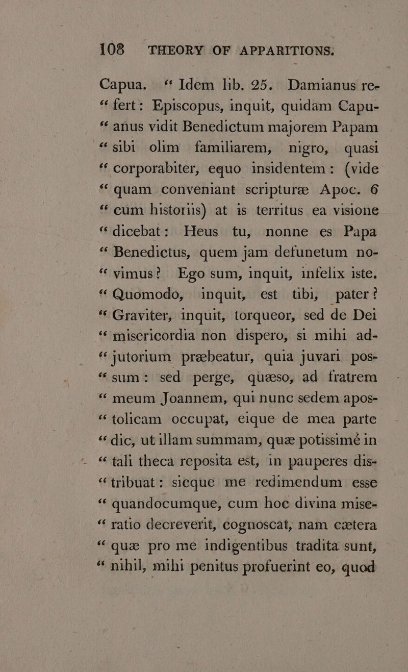 Capua. ‘ Idem lib. 25. Damianus ree “‘fert: Episcopus, inquit, quidam Capu- anus vidit Benedictum majorem Papam “sibi olim familiarem, nigro, quasi ‘ corporabiter, equo insidentem: (vide “quam conveniant scriptures Apoc. 6 “cum historiis) at is territus ea visione “ dicebat: Heus tu, nonne es Papa “ Benedictus, quem jam defunetum no- “ vimus? Ego sum, inquit, infelix iste, * Quomodo, inquit, est tibi, pater? “‘ Graviter, inquit, torqueor, sed de Dei ‘« misericordia non dispero, si mihi ad- jutorium preebeatur, quia juvari pos- “sum: sed perge, queeso, ad fratrem “ meum Joannem, qui nunc sedem apos- “ tolicam occupat, eique de mea parte «dic, ut illam summam, que potissimé in “‘ tali theca reposita est, in pauperes dis- “tribuat: sicque me redimendum esse “ quandocumque, cum hoe divina mise- “ ratio decreverit, cognoscat, nam czetera “que pro me indigentibus tradita sunt, “ nihil, mihi penitus profuerint eo, quad