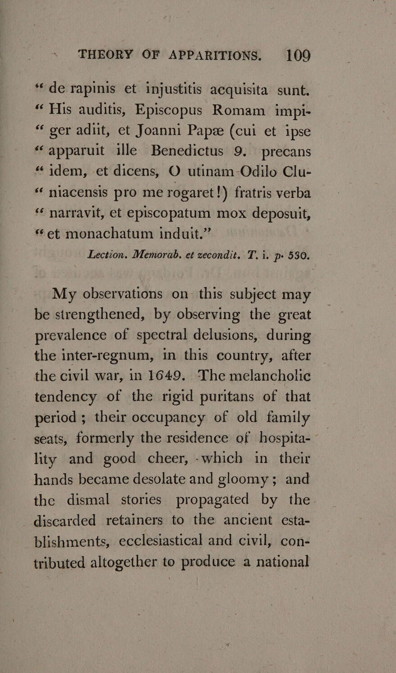 “de rapinis et injustitis acquisita sunt. “His auditis, Episcopus Romam impi- “ ger adit, et Joanni Papee (cui et ipse “apparuit ille Benedictus 9. precans “ idem, et dicens, O utinam-Odilo Clu- « niacensis pro me rogaret !) fratris verba narravit, et episcopatum mox deposuit, et monachatum induit.” Lection. Memorab., et zecondit. T. i. p» 530. My observations on this subject may be strengthened, by observing the great prevalence of spectral delusions, during the inter-regnum, in this country, after the civil war, in 1649. The melancholic tendency of the rigid puritans of that period ; their occupancy of old family seats, formerly the residence of hospita-~ lity and good cheer, -which in their hands became desolate and gloomy ; and the dismal stories propagated by the. discarded retainers to the ancient esta- blishments, ecclesiastical and civil, con- tributed altogether to produce a national