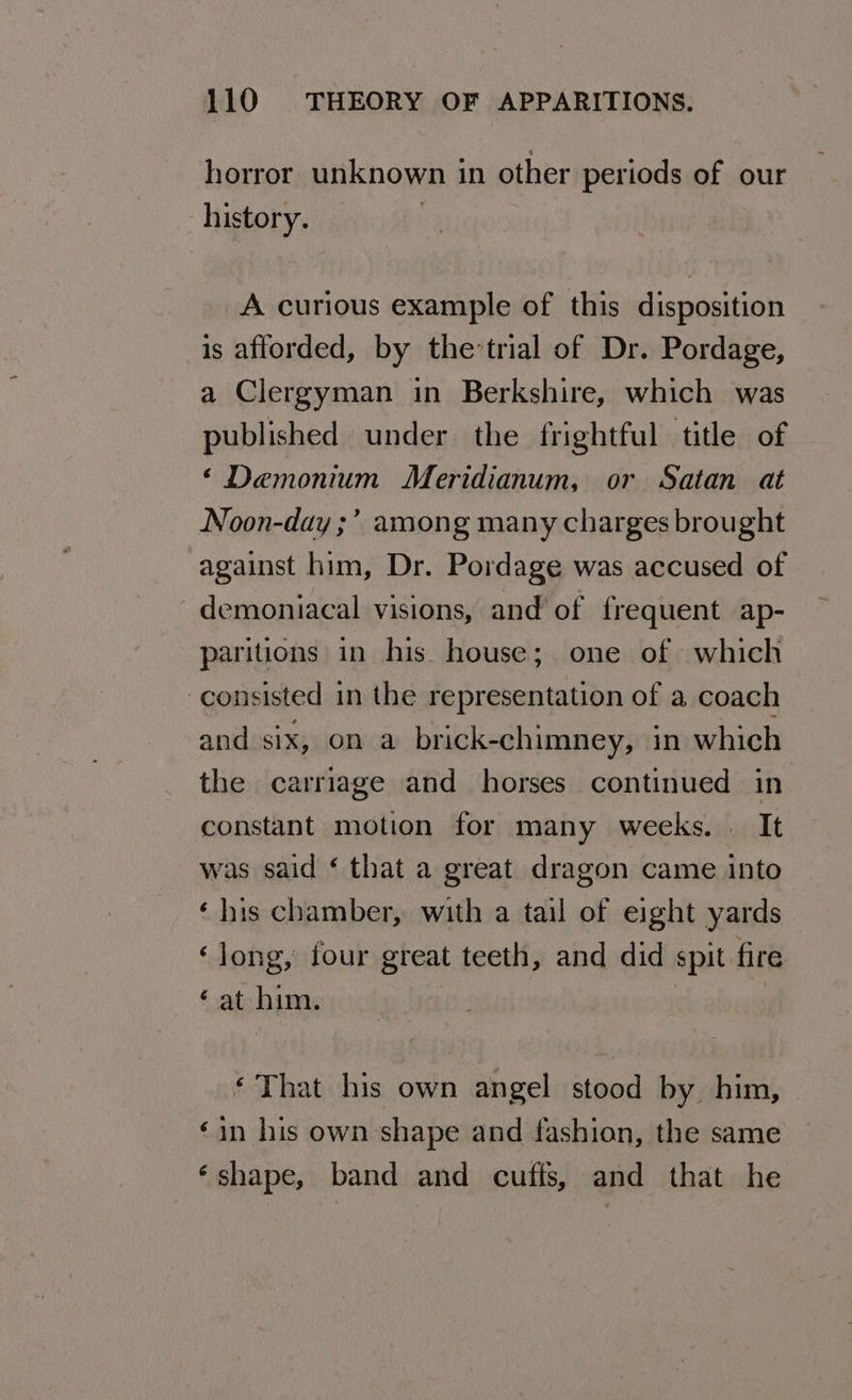 horror unknown in other periods of our history. A curious example of this disposition is afforded, by the-trial of Dr. Pordage, a Clergyman in Berkshire, which was published under the frightful title of ‘Demonium Meridianum, or Satan at Noon-day ;’ among many charges brought against him, Dr. Pordage was accused of demoniacal visions, and of frequent ap- paritions in his house; one of which consisted in the representation of a coach and six, on a brick-chimney, in which the carriage and horses continued in constant motion for many weeks. | It was said ‘ that a great dragon came into ‘his chamber, with a tail of eight yards ‘long, four great teeth, and did spit fire ‘at him. ‘That his own angel stood by him, ‘in his own shape and fashion, the same ‘shape, band and cufis, and that he