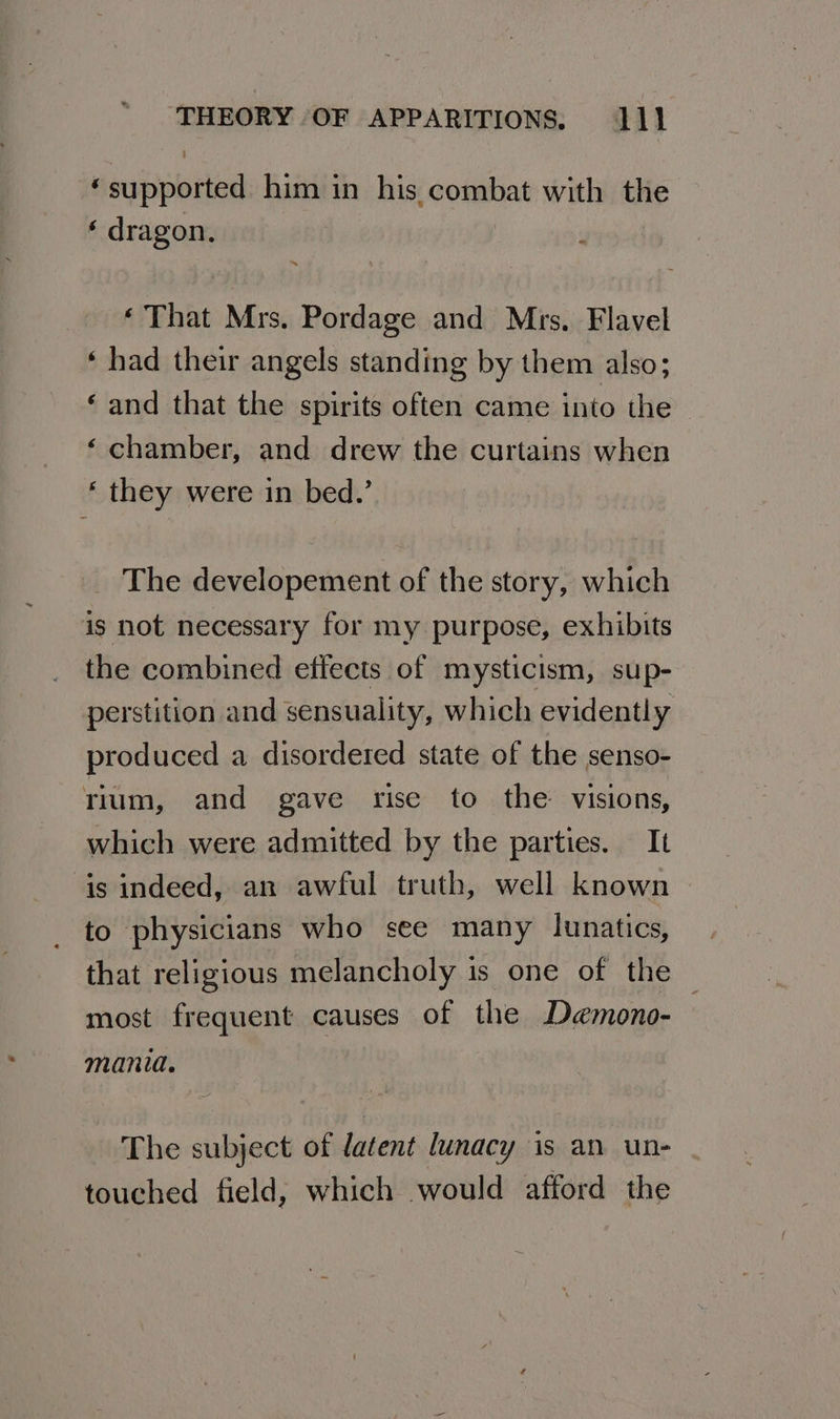 ; ‘supported him in his combat with the ‘ dragon. ‘ That Mrs. Pordage and Mrs. Flavel ‘ had their angels standing by them also; ‘ and that the spirits often came into the ‘ chamber, and drew the curtains when ‘ they were in bed.’ _ The developement of the story, which is not necessary for my purpose, exhibits the combined effects of mysticism, sup- perstition and sensuality, which evidently produced a disordered state of the senso- rium, and gave rise to the visions, which were admitted by the parties. It is indeed, an awful truth, well known to physicians who see many lunatics, that religious melancholy is one of the — most frequent causes of the Demono- — mania. The subject of latent lunacy is an un- touched field, which would afford the