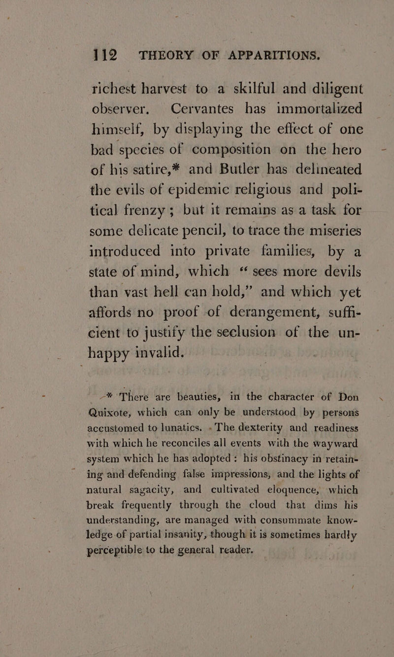 richest harvest to a skilful and diligent observer, Cervantes has immortalized himself, by displaying the effect of one bad species of composition on the hero of his satire,* and Butler has delineated the evils of epidemic religious and _poli- tical frenzy ; but it remains as a task for some delicate pencil, to trace the miseries introduced into private families, by a state of mind, which “ sees more devils than vast hell can hold,” and which yet affords no proof of derangement, suffi- cient to justify the seclusion of the un- happy invalid. -* There are beauties, in the character of Don Quixote, which can only be understood by persons accustomed to lunatics. » The dexterity and readiness with which he reconciles all events with the wayward system which he has adopted: his obstinacy in retain- ing and defending false impressions, and the lights of natural sagacity, and cultivated eloquence, which break frequently through the cloud that dims his understanding, are managed with consummate know- ledge of partial insanity, though it is sometimes hardly perceptible to the general reader.