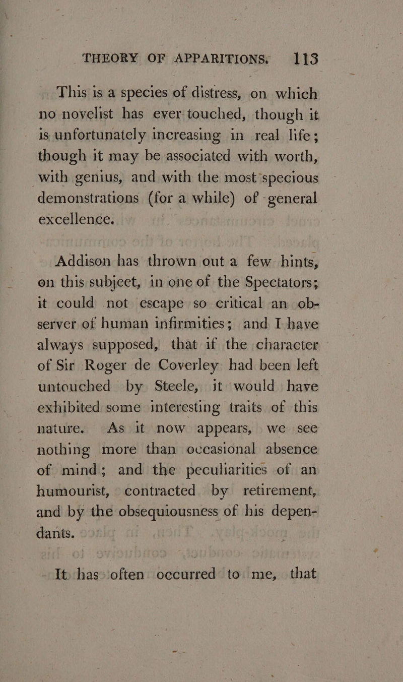 This is a species of distress, on which no novelist has ever touched, though it is unfortunately increasing in real life; though it may be associated with worth, with genius, and with the most *specious demonstrations (for a while) of -general excellence. Addison has thrown out a few hints, en this subjeet, in one of the Spectators; it could not escape so critical an ob- server of human infirmities; and I have always supposed, that if the character of Sir Roger de Coverley had been left untouched by Steele, it would have exhibited some interesting traits of this nature. As it now appears, we see nothing more than occasional absence of mind; and the peculiarities of an humourist, contracted by retirement, and by the obsequiousness of his depen- dants. 7 It. has» often occurred to me, that