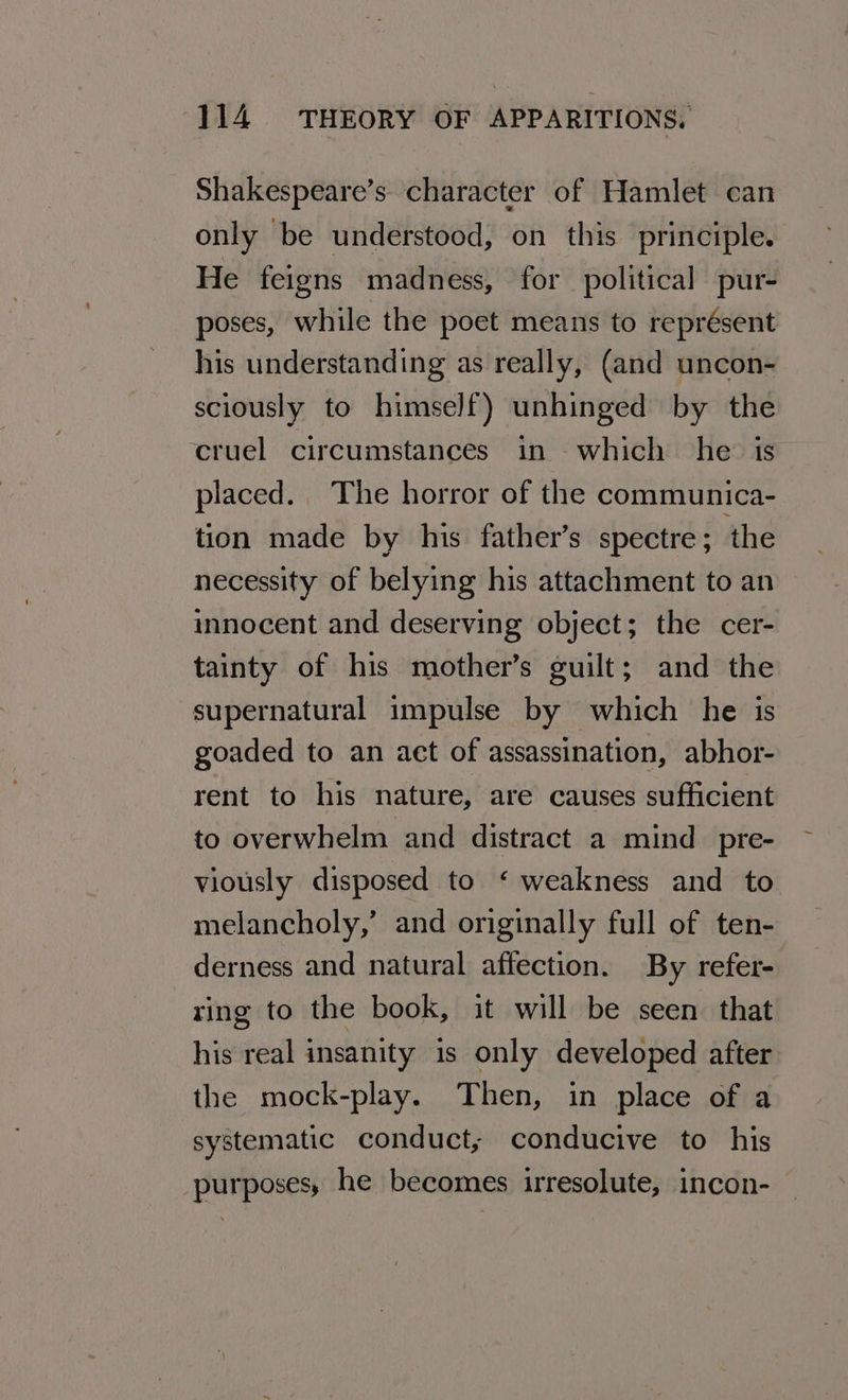 Shakespeare’s character of Hamlet can only be understood, on this principle. He feigns madness, for political pur- poses, while the poet means to représent his understanding as really, (and uncon- sciously to himself) unhinged by the cruel circumstances in which he: is placed. The horror of the communica- tion made by his father’s spectre; the necessity of belying his attachment to an innocent and deserving object; the cer- tainty of his mother’s guilt; and the supernatural impulse by which he is goaded to an act of assassination, abhor- rent to his nature, are causes sufficient to overwhelm and distract a mind _pre- viously disposed to ‘ weakness and to melancholy,’ and originally full of ten- derness and natural affection. By refer- ring to the book, it will be seen that his real insanity is only developed after the mock-play. Then, in place of a systematic conduct, conducive to his purposes, he becomes irresolute, incon-