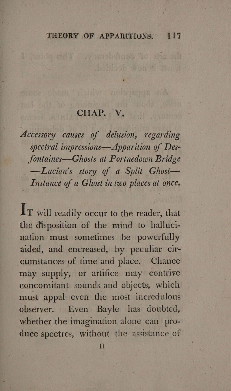 CHAP. V. Accessory causes of delusion, regarding spectral impressions—Apparition of Des- fontaines—Ghosts at Portnedown Bridge —Lucian’s story of a Split Ghost— Instance of a Ghost in two places at once. I; will readily occur to the reader, that the disposition of the mind to halluci- nation must sometimes be powerfully aided, and encreased, by peculiar cir- cumstances of time and place. Chance may supply, or artifice may contrive concomitant sounds and objects, which must appal even the most incredulous observer. Even Bayle has doubted, whether the imagination alone can_ pro- duce spectres, without the assistance of I
