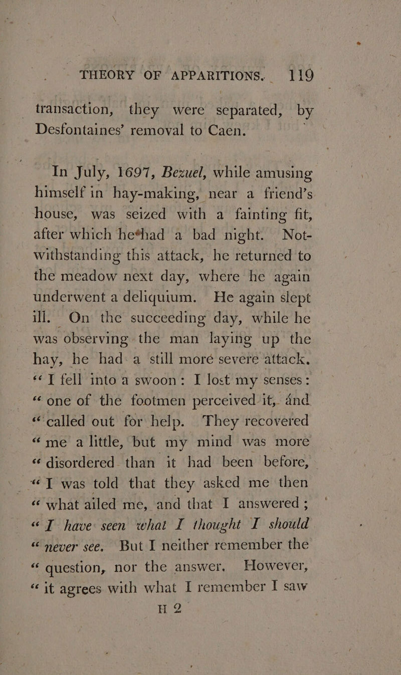 transaction, they were DE htelh by Desfontaines’ removal to Caen. | In July, 1697, Bezuel, while amusing himself in hay-making, near a friend’s house, was seized with a fainting fit, after which he*had a bad night. Not- withstanding this attack, he returned to the meadow next day, where he again underwent a deliquium. He again slept ill. On the succeeding day, while he was observing the man laying up the hay, he had: a still moré severe attack. “T fell into a swoon: I lost my senses : ‘alge Greine tootni ue perceived it, 4nd “called out for help. They recovered “me a little, but my mind was more «¢ disordered than it had been before, ~ “<T was told that they asked me then «¢ what ailed me, and that I answered ; «TI have seen what I thought I should. “ never see. But I neither remember the er question, nor the answer. However, “it agrees with what I remember I saw H 2