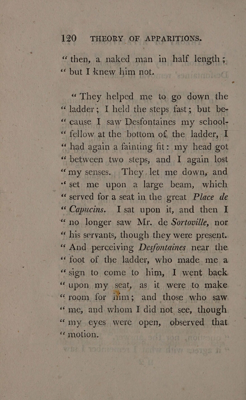“then, a naked man in half length ;. ‘but I knew him not. “ They helped me to go down the « ladder; I held the steps fast; but be- “ cause I saw Desfontaines my school- “ fellow at the bottom of the ladder, I “ had again a fainting fit: my head got “between two steps, and I again lost “my senses. They let me down, and ‘set me upon a large beam, which “‘ served for a seat in the great Place de “ Capucins. Isat upon it, and then I “no longer saw Mr. de Sortoville, nor “ his servants, though they were present. “And perceiving Desfontaines near the ‘‘ foot of the ladder, who made me a ‘sion to come to him, I went back ‘upon my seat, as it were to make “room for nim; and those who saw ‘me, and whom I did not. see, though ““my eyes were open, observed that ‘“¢ motion. |