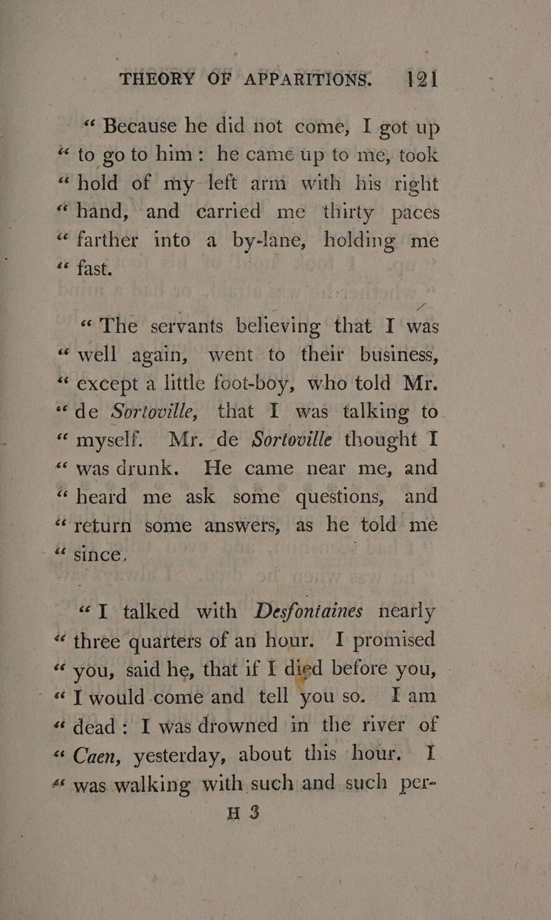 “ Because he did not come, I got up “to goto him: he camé up to me, took “ hold of my left arm with his right “hand, and carried me thirty paces ‘“‘ farther into a by-lane, holding me se tast. t . z via « The servants believing that I was “well again, went to their business, “except a little foot-boy, who told Mr. “‘de Sortoville, that I was talking to “myself. Mr. de Sortoville thought I ‘was drunk. He came near me, and “ heard me ask some questions, and “return some answers, as he told me 4 Since, «JT talked with Desfoniaines nearly “ three quarters of an hour. I promised ‘you, said he, that if I dipd before you, - « T would come and tell - you so. Lam “¢ dead : I was drowned in the river of “Caen, yesterday, about this hour. I « was walking with such and such per- H 3