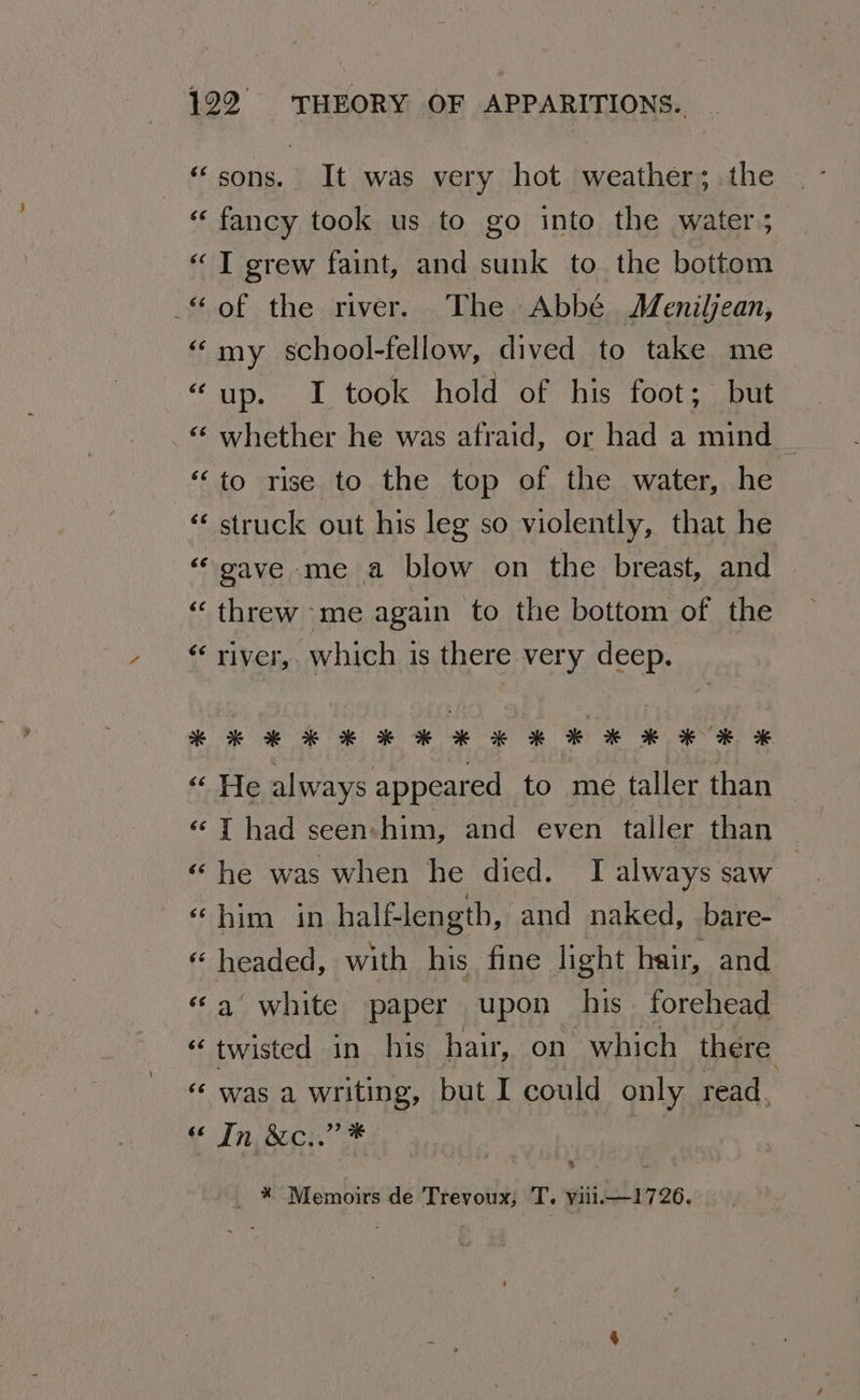 “sons. It was very hot weather; the “ fancy took us to go into the water; “ I grew faint, and sunk to the bottom “of the river. The Abbé JZeniljean, “ my school-fellow, dived to take me “up. I took hold of his foot; but - whether he was afraid, or had a mind “to rise to the top of the water, he “ struck out his leg so violently, that he “gave me a blow on the breast, and “ threw me again to the bottom of the « river, which is there very deep. “-F1e ay nae appeared to me taller than “J had seen:him, and even taller than « he was when he died. I always saw | ‘him in half-length, and naked, bare- « headed, with his fine light hair, and «a white paper upon his forehead “twisted in his hair, on which there. “ was a writing, but I could only read, ET po k ® 3 - _ * Memoirs de Trevyoux, T. yilil.—1726.