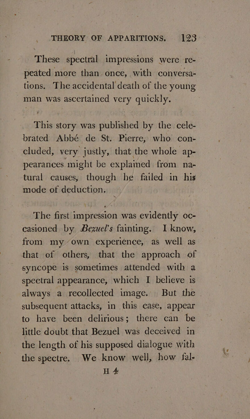 4 These spectral impressions were re- peated more than once, with conversa- tions. The accidental death of the young _ man was ascertained very quickly. This story was published by the. cele- brated Abbé de St. Pierre, who con- cluded, very justly, that the whole ap- pearances might be explained from na- tural causes, though he failed in his mode of deduction. The first impression was evidently oc- casioned by #ezuel’s fainting. I know, from my-’own experience, as well as that of others, that the approach of syncope is sometimes attended with a spectral appearance, which I believe is always a recollected image. But the subsequent attacks, in this case, appear to have been delirious; there can be little doubt that Bezuel was deceived in the length of his supposed dialogue with the spectre. We know well, how fal- H 4