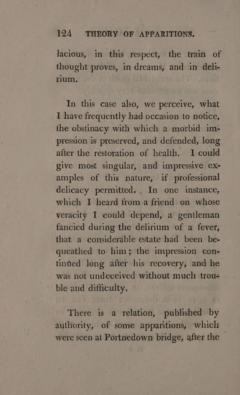 lacious, in this respect, the train of thought proves, in dreams, and in deli- rium, In this case also, we perceive, what _I have frequently had occasion to notice, the obstinacy with which a morbid im- pression is preserved, and defended, long after the restoration of health, I could give most singular, and impressive ex- amples of this nature, if professional delicacy permitted. . In one instance, which I heard from a friend on whose veracity I could depend, a gentleman fancied during the delirium of a fever, that a considerable estate had been be- queathed to him; the impression con- tinted long after his recovery, and he _ was not undeceived without much trou- ble and difficulty. There is a relation, published by authority, of some apparitions, which were scen at Portnedown bridge, after the
