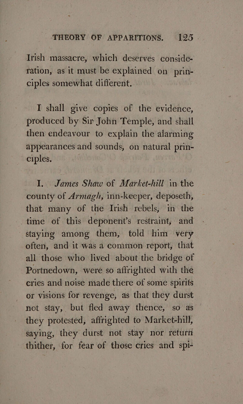 Irish massacre, which deserves conside- ration, as it must be explained on_prin- ciples somewhat different. I shall give copies of the evidence, produced by Sir John Temple, and shall then endeavour to explain the alarming appearances and sounds, on natural prin- ciples. I. James Shaw of Market-hill in the county of Armagh, inn-keeper, deposeth, that many of the Irish rebels, in the time of this deponent’s restraint, and staying among them, told him very often, and it was a common report, that all those who lived about the bridge of Portnedown, were so affrighted with the cries and noise made there of some spirits or visions for revenge, as that they durst not stay, but fled away thence, so as they protested, affrighted to Market-hill, saying, they durst not stay nor return thither, for fear of those cries and spi-