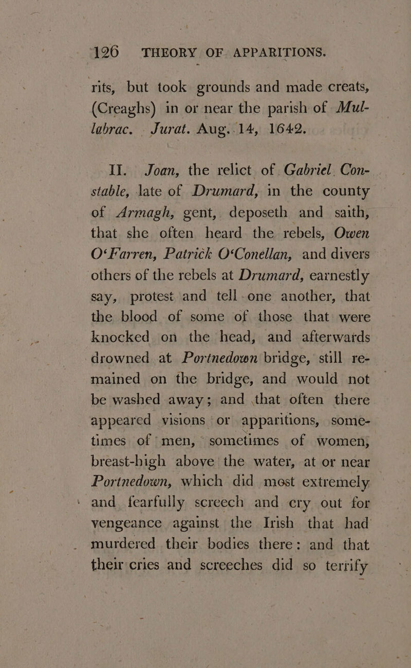 tits, but took grounds and made creats, (Creaghs) in or near the parish of Mul- labrac. _ Jurat. Aug..14, 1642. II. Joan, the relict of .Gabriel, Con- stable, late of Drumard, in the county of Armagh, gent, deposeth and _ saith, that she often heard. the rebels, Owen O‘Farren, Patrick O‘Conellan, and divers others of the rebels at Drumard, earnestly say, protest and tell-one another, that the blood of some of those that: were knocked on the head, and . afterwards drowned at Portnedown bridge, still re- mained on the bridge, and would not be washed away; and ,that often there appeared visions | or apparitions, some- times of men, © sometimes of women, breast-bigh above the water, at or near Portnedown, which did mest extremely and fearfully screech and cry out for vengeance against the Irish that had murdered their bodies there: and that their'cries and screeches did so terrify