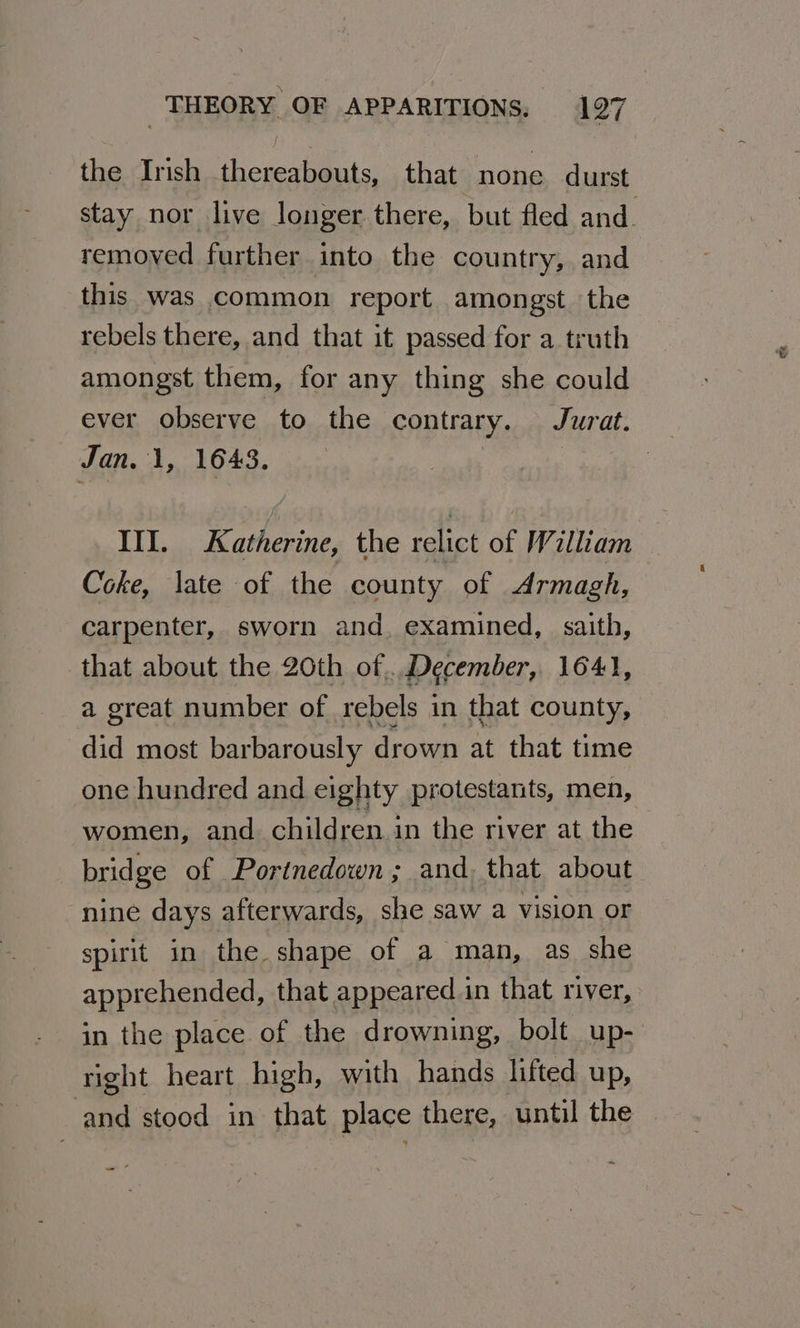 the Irish thereabouts, that none durst stay nor live longer there, but fled and. removed further into the country, and this was common report amongst the rebels there, and that it passed for a truth amongst them, for any thing she could ever observe to the contrary. Jurat. Jan. 1, 1643. III. Katherine, the relict of William Coke, late of the county of Armagh, carpenter, sworn and, examined, saith, that about the 20th of... December, 1641, a great number of rebels in that county, did most barbarously drown at that time one hundred and eighty protestants, men, women, and children in the river at the bridge of Portnedown; and, that about nine days afterwards, she saw a vision or spirit in the shape of a man, as she apprehended, that appeared in that river, in the place of the drowning, bolt up- right heart high, with hands lifted up, ‘and stood in that place there, until the