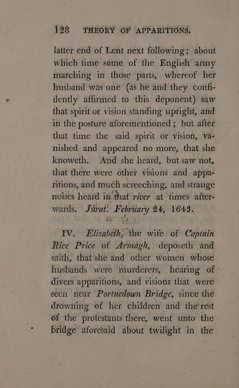 latter end of Lent next following; about which time some of the English army marching in those parts, whereof her husband was one (as he and they confi- dently affirmed to this deponent) saw that spirit or vision standing upright, and in the posture aforementioned ; but after that time the said spirit or vision, va- nished and appeared no more, that she knoweth. ‘And she heard, but saw not, that there were other visions and appa- ritions, and much screeching, and strange noises heard in that river at times after- wards. Jarat! Febritary 94, 1643. IV. Elizabeth, the wife of Captain Rice Price of Armagh, deposeth and saith, thatshe and other women whose husbands were murderets, hearing of - divers apparitions, and visions that were seeh néar Portnedown Bridge, since the drowning ‘of her children and the'rest - of the protestants there, went unto the bridge aforesaid about twilight in the