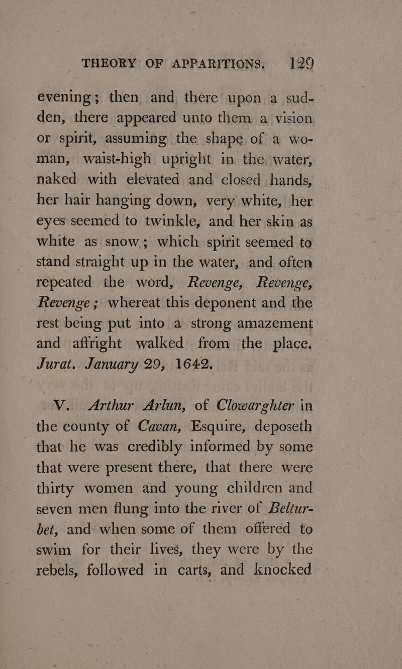evening; then and there upon a sud- den, there appeared unto them a vision or spirit, assuming the shape, of a wo- man, waist-high upright in the. water, naked with elevated and closed hands, her hair hanging down, very white, her eyes seemed to twinkle, and her skin as white as snow; which spirit seemed to stand straight up in the water, and often repeated the word, Revenge, Revenge, Revenge ; whereat this deponent and the rest being put into a strong amazement and affright walked from the place. Jurat. January 29, 1642. V. Arthur Arlun, of Clowarghter in the county of Cavan, Esquire, deposeth that he was credibly informed by some that were present there, that there were thirty women and young children and seven men flung into the river of Beltur- bet, and when some of them offered to swim for their lives, they were by the rebels, followed in carts, and knocked