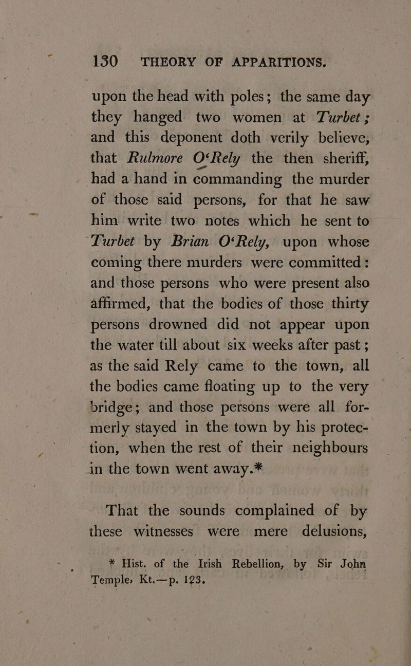 upon the head with poles; the same day they hanged two women at Turbet ; and this deponent doth verily believe, that Rulmore OtRely the then sheriff, had a hand in commanding the murder of those said persons, for that he saw him write two notes which he sent to ‘Turbet by Brian O‘Rely, upon whose coming there murders were committed : and those persons who were present also affirmed, that the bodies of those thirty persons drowned did not appear upon the water till about six weeks after past ; as the said Rely came to the town, all the bodies came floating up to the very bridge; and those persons were all for- merly stayed in the town by his protec- tion, when the rest of their neighbours in the town went away.* : That the sounds complained of by these witnesses were mere delusions, _ * Hist. of the Irish Rebellion, by Sir John Temple, Kt.—p. 123. |