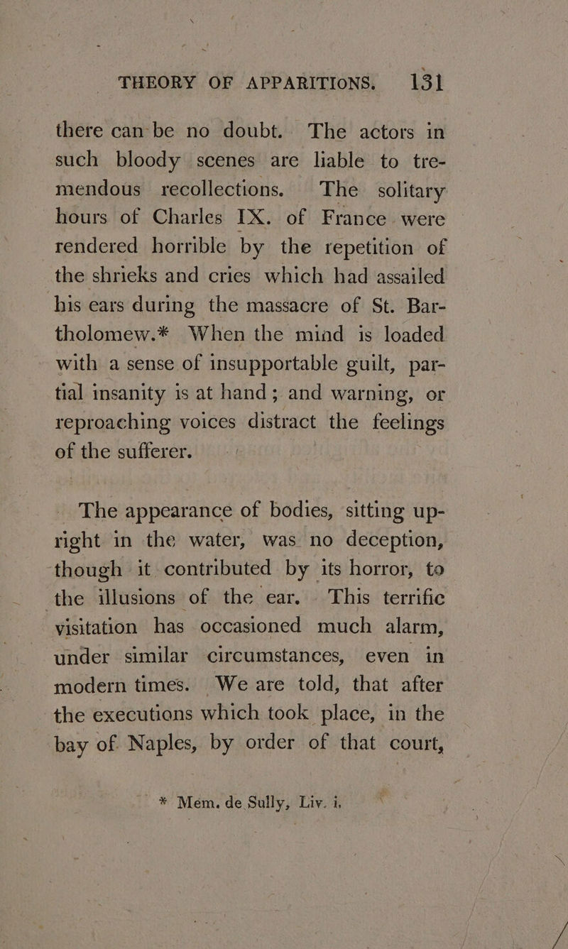 there can be no doubt. The actors in such bloody scenes are liable to tre- mendous recollections. The solitary hours of Charles IX. of France. were rendered horrible by the repetition of the shrieks and cries which had assailed his ears during the massacre of St. Bar- tholomew.* When the mind is loaded with a sense of insupportable guilt, par- tial insanity is at hand; and warning, or reproaching voices distract the feelings of the sufferer. The appearance of bodies, sitting up- right in the water, was no deception, though it contributed by its horror, to ‘the illusions of the ear. This terrific visitation has occasioned much alarm, under similar circumstances, even in modern times. We are told, that after the executions which took place, in the bay of Naples, by order of that court, ~* Mem. de Sully, Livy. i,