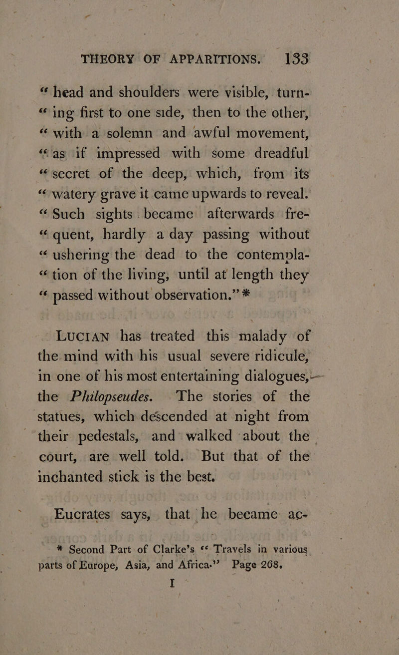 “ head and shoulders were visible, turn- “ing first to one side, then to the other, “ with a solemn and awful movement, ‘“as if impressed with some dreadful “secret of the deep, which, from its “‘ watery grave it came upwards to reveal. “Such sights. became afterwards fre- «“ quent, hardly aday passing without “ushering the dead to the contempla- “tion of the living, until at length they “« passed without observation.” * Lucian has treated this malady of the mind with his usual severe ridicule, in one of his most entertaining dialogues, — the Philopseudes. The stories of the statues, which descended at night from their pedestals, and walked about the court, are well told. But that of the: inchanted stick is the best. Eucrates says, that he became ac- * Second Part of Clarke’s ‘* Travels in various parts of Europe, Asia, and Africa.’ Page 268, | I