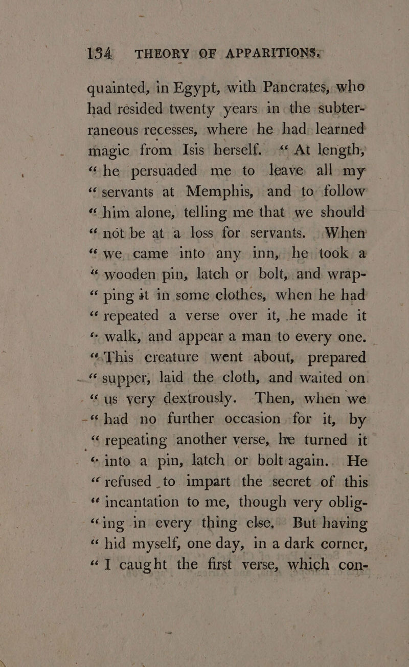 ~ 134 THEORY OF APPARITIONS. quainted, in Egypt, with Pancrates, who had resided twenty years in. the subter- raneous recesses, where he had: learned magic from Isis herself. «At length, “he persuaded me to leave all my ‘servants at Memphis, and to: follow « him alone, telling me that we should “ not be at a loss for servants. When “‘ we came into any inn, he took a wooden pin, latch or bolt, and wrap- ping at in some clothes, when he had “repeated a verse over it, .he made it «- walk, and appear a man to every one. | “.This creature went about, prepared ~. supper, laid the cloth, and waited on. us very dextrously. Then, when we -“ had no further occasion for it, by _“ repeating another verse, le turned it «into a pin, latch or bolt again. He «refused to. impart the secret of this incantation to me, though very oblig- “ing in every thing else, But having “hid myself, one day, in a dark corner, «“T caught the first verse, which con- —