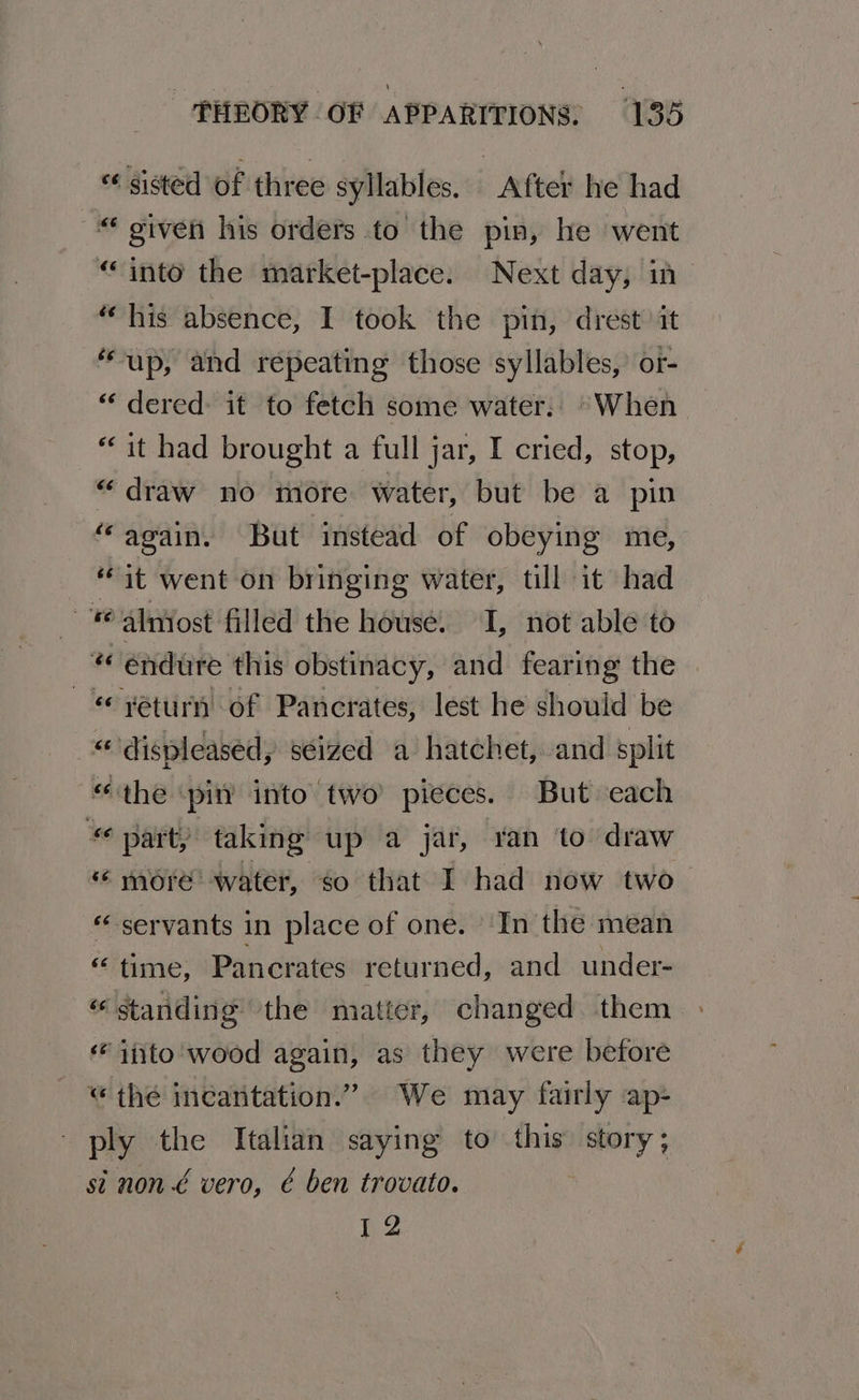 «sisted of three syllables. After he had “ given his orders to the pin, he went “into the market-place. Next day, in “his absence, I took the pin, drest it “up, and repeating those syllables, or- “‘ dered: it to fetch some water: “When “it had brought a full jar, I cried, stop, “draw no mote water, but be a pin “‘again. But instead of obeying me, “it went on bringing water, till it had Ke almost filled the house. I, not able to _* endure this obstinacy, and fearing the ‘return of Pancrates, lest he should be “displeased, séized a hatchet, and split “the ‘pin’ into two pieces. But each a“ part, taking up a jar, ran to draw « more water, so that I had now two servants in place of one. In the mean “ time, Pancrates returned, and under- “standing the matter, changed them ‘ito wood again, as they were before “ thé incantation.” We may fairly ap- ply the Italian saying to this story; si non € vero, é ben trovato. I 2