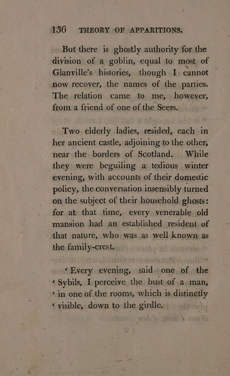 ~ But there 1s ghostly authority for the division of a goblin, equal to most of Glanville’s : histories, though I. cannot now recover, the names of the parties. The relation came to me, — however, from a friend of one of the Seers. Two elderly ladies, resided, each in her ancient castle, adjoining to the other, near the borders of Scotland. While they were beguiling a tedious winter evening, with accounts of their domestic policy, the conversation insensibly turned on the subject of their household ghosts: _ for at that time, every venerable old mansion had an established resident of - that nature, who was.as well known as the family-crest. ‘Every evening, said. one. of the ‘ Sybils, I perceive the bust of aman, «in one of the rooms, which is distinetly ‘visible, down to the girdle,