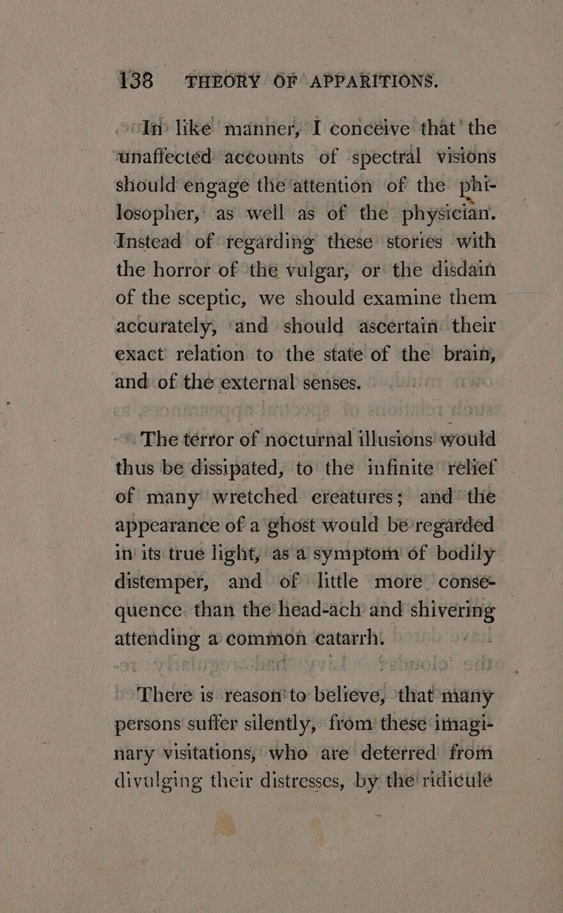 “In like manner, I concéive that* the unaffected accounts of spectral visions should engage the ‘attention of the phi- losopher,' as well as of the physician. Instead of regarding these stories with the horror of the vulgar, or the disdain of the sceptic, we should examine them accurately, ‘and should ascertain their exact relation to the state of the brain, and of the external senses. » The terror of nocturnal illusions would thus be dissipated, to the infinite ‘relief of many wretched ereatures; and’ the appearance of a ¢host would be regarded in’ its true light, as a symptom’ of bodily distemper, and of little more. conse ‘quence. than the’ head-acl and shivering — attending a common catarrh. | There is reason to believe, that many persons suffer silently, from these imagi- nary visitations, who are deterred from divulging their distresses, by the ridicule