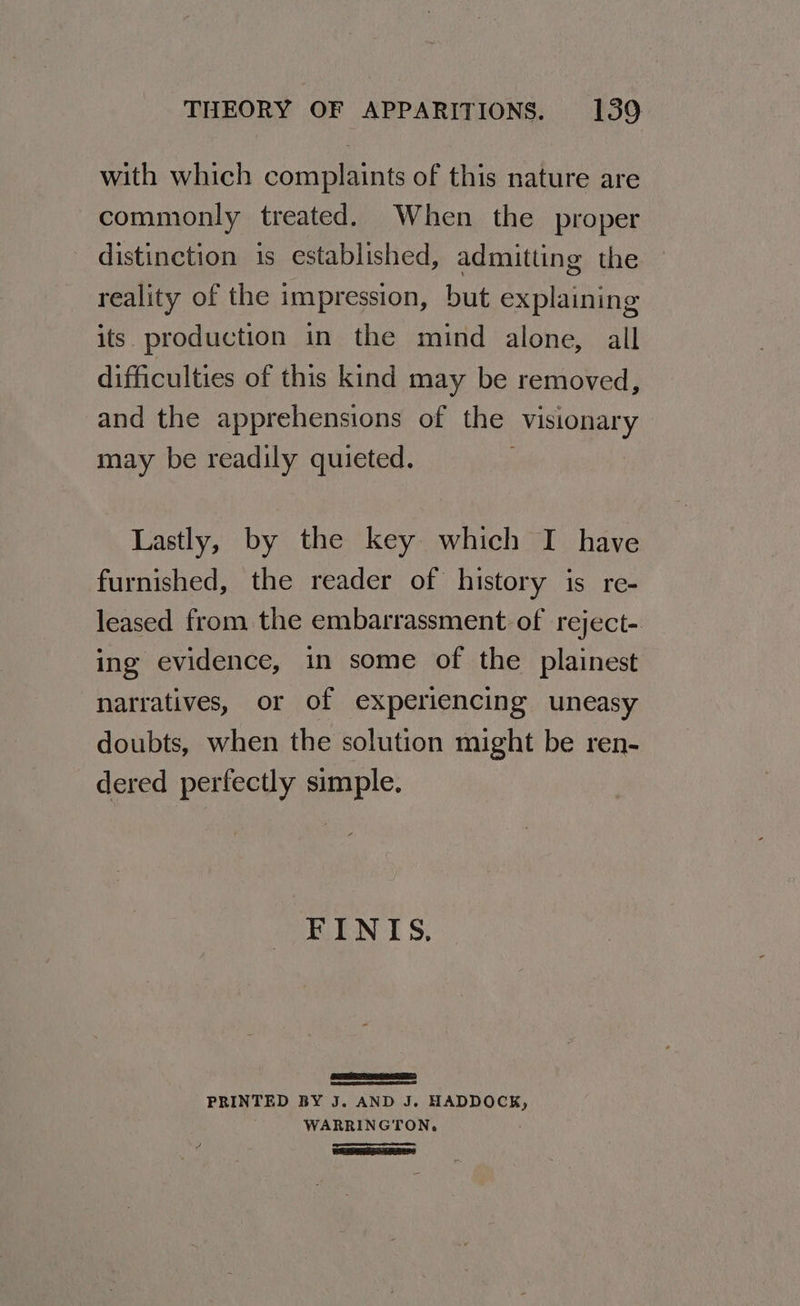 with which complaints of this nature are commonly treated. When the proper distinction is established, admitting the reality of the impression, but explaining its. production in the mind alone, all difficulties of this kind may be removed, and the apprehensions of the visionary may be readily quieted. Lastly, by the key which I have furnished, the reader of history is re- leased from the embarrassment of reject- ing evidence, in some of the plainest narratives, or of experiencing uneasy doubts, when the solution might be ren- dered perfectly simple. FINIS, PRINTED BY J. AND J. nose: WARRINGTON.
