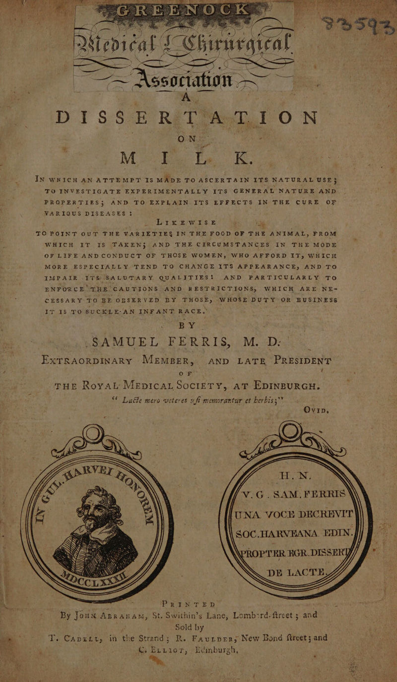 Weds cat LSbirs aegiral — ~ Assoriation ae fe DISSERTATION ON . Mote Te Pais IN WHICH AN ATTEMPT IS MADE TO ASCERTAIN ITS NATURAL USE} TO INVESTIGATE EXPERIMENTALLY ITS GENERAL NATURE AND PROPERTIES; AND TO EXPLAIN ITS EFFECTS IN THE CURE OF VARIOUS DISEASES 3 bt KES WE Se a TO POINT OUT THE VARIETIES$ IN THE FOOD OF THE ANIMAL, FROM WHICH IT IS TAKEN} AND THE CIRCUMSTANCES IN THE MODE OF LIFE ANDCONDUCT OF THOSE WOMEN, WHO AFFORD 17, WHICH MORE ESPECIALLY TEND TO CHANGE ITS APPEARANCE, AND TO MPAIR ITS SALUTARY. QUALITIES! AND PARTICULARLY To ENFORCE THE CAUTIONS AND RESTRICTIONS, WHICH ARE NE- CESSARY To BE OSSERVED BY THOSE, WHOSE DUTY OR BUSINESS IT 18 TO SUCKLE-AN INFANT RACE. BY. SAMUEL FERRIS, M. D: ExTRAorDINARY MEMBER, AND LATE PRESIDENT t ~ O Ses THE Royal MEDICAL SOCIETY, AT EDINBURGH. <* Ladle mero veteres wfi memorantur et berbis;* Ovip, 7 PER \ { Wa <== Rees 4 | PRINTED” 3 . ws By Joun Apranam, St. Swithin’s Lane, Lomb:zrd-fircet ; and . Sold by T. Capuect, it the Strend; R. Faunper;s New Bond fircet 5 and C. Exrior, Edmburgh,