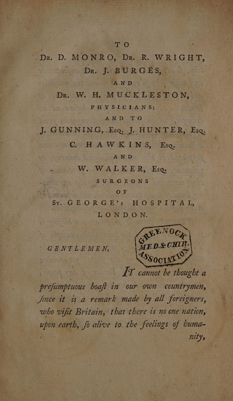 TO ‘Dr. D. MONRO, Dr. R. WRIGHT, Sons Sal BURGES, AND Dr. W. H. MUCKLESTON, PHYSICIANS; i AND TO jJ. GUNNING, Esq. J. HUNTER, Esq. C HAWKINS, Ese. . AND ~ 0) W. WALKER, Eso SURGEONS | OF . é Sti G TE .O Ro Gok? 9° Hv OusrP rh AeA Ty, | “LONDON. \ Sir D.&amp; CHIR fs Ss 06 uss ! . E T cannot be thought a prefumptuous boaft in our own countrymen, Since it is a remark made by all foreigners, who vifit Britain, that there 1s no one nation, bs earth, a ees to the feelings of huma- nity, GENTLEMEN,’