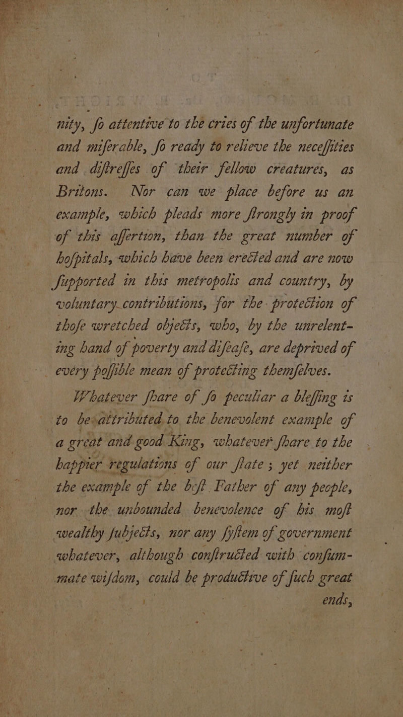 _ mty, fo attentive to the cries of the unfortunate and miferable, fo ready to relieve the neceffittes and difireffes of their fellow creatures, as Britons. Nor can we place before us an example, which pleads more firongly in proof of this affertion, than the great number of hofpitals, which have been erected and are now Supported in this metropolis and country, by voluntary_contributions, for the: protection of thofe wretched objetts, who, by the unrelent- ing band of poverty and difeafe, are deprived of eOery poffible mean of protecting themfelves. Whatever fhare of fo peculiar a bleffing is to bevattributed to. the benevolent example of “a great and good King, whatever fhare to the happier regulations of our flate ; yet neither the example of the bef Father of any people, nor the unbounded benevolence of bis moft wealthy Jubjects, nor any item of government whatever, although confirutted with confum- mate wifdom, could be productive of fuch great ko | ends,