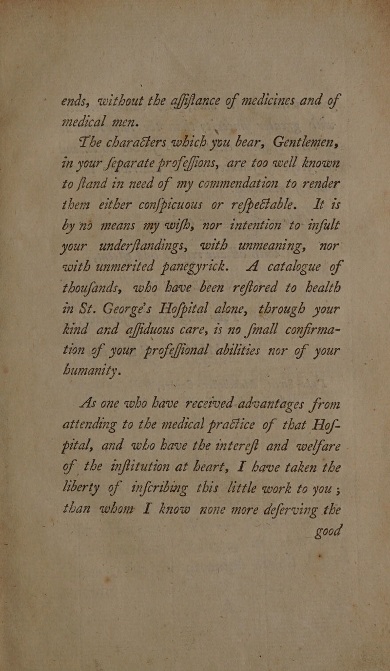 ends, ikea the GMS of medicines ong, of medical men. ie The charatters which y you bear, Gentlemen, in your Separate profefions, are too well known to fiand in need of my commendation to render them either confpicuous or refpectable. It ts by nd means my wifh; nor intention’ to- infult your underflandings, with unmeaning, nor with unmerited panegyrick. A catalogue of thoufands, who have been reftored to health mn St. George's Hofpital alone, through your kind and affiduous care, ts no finall confirma-— tion of your profi is abilities nor Ks your humanity. As one who have recetved advantages from attending to the medical practice of that Hof- of the inftitution at heart, I have taken the liberty of infcribing this little work to you ; than whom I know none more ci fer ving the _ good .