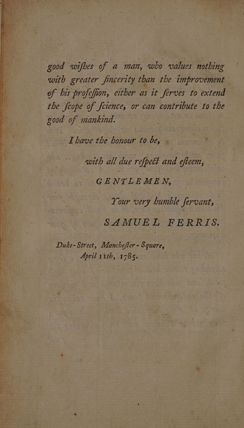 y. re awifhes: of a man, who ee nothing with greater fincerity than the improvement — of his profeffion, either as it Serves fo extend good of mankind. 4 have the honour to he : 7 ae with all due refpect and offeem, GE Ny TLEMEN, | Your very bumble Servant, SAMUE n FERRIS. Duke- Street, Manchefter - Square, April 11th, 1785.