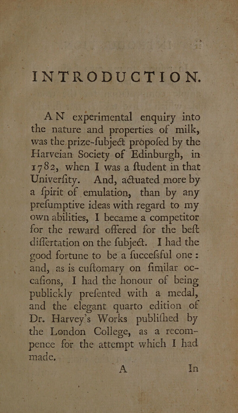 INTRODUCTION. AN experimental enquiry into was the prize-fubje@ propofed by the Harveian: Society of Edinburgh, in 1782, when I was a ftudent in that — Univerfity. And, actuated more by a {pirit of emulation, than by any prefumptive ideas with regard to my own abilities, I became a competitor for the reward offered for the beft differtation on the fubject. I had the good fortune to be a fuccefsful one: | and, as is cuftomary on fimilar oc- cafions, I had the honour of being publickly prefented with a medal, and the elegant quarto edition of _ Dr. Harvey’s Works publifhed by the London College, as a recom- pence for the attempt which I had — made, : i eg ap A In