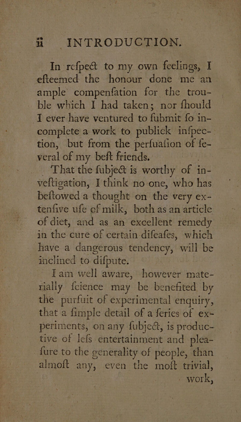 In rcfpe&amp; to my own feelings, I -efteemed the honour done me an ample’ compenfation for the trou- ble which I had taken; nor fhould J ever have ventured to fubmit fo in- complete a work to publick infpec-- tion, but from the perfuation of fe- veral of my beft friends. That the fubjec&amp; is worthy ofS in- veltigation, I think no-one, who has beitowed a thought on dhe very ex- tenfive ufe ef milk, both as an article of diet, and as an excellent remedy in the cure of certain difeafes, which _ have a dangerous tendency, ni be inclined to difpute. Iam well aware, however mate- tially fcience may be benefited by the purfuit of experimental enquiry, that a fimple detail of a feries of ex- periments, on any lubject, i is produc- tive of lefs entertainment and plea- _fure to the generality of people, than almott any, even the moft trivial, | | work,