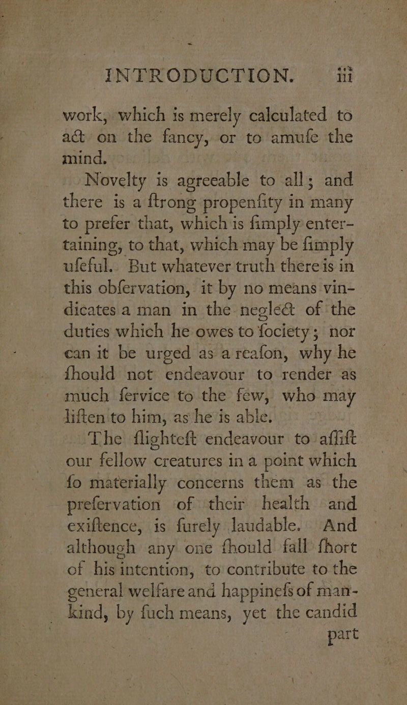 work, which is merely calculated to act on the fancy, or to amufe the mind, : Novelty 1 is agreeable to alls and there is a {trong propentity i in many to prefer that, which is fimply enter- taining, to shat, which may be fimply ufeful.. But wifarever truth thereis in this obfervation, it by no means vin- dicates a man in the negle&amp; of the duties which he owes to fociety 5 nor can it be urged as areafon, why he fhould not endeavour to render as much fervice to the few, who Has liften'to him, as he is able. The flighteft endeavour to affift our fellow creatures ina point which {fo materially concerns them as the prefervation of their health and exiftence, is furely laudable. And although: any one fhould fall fhort of hisi intention, to contribute to the general welfare and happinefs of man- kind, oe fuch means, yet the candid part